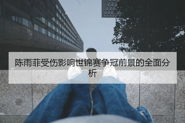 陈雨菲受伤影响世锦赛争冠前景的全面分析
